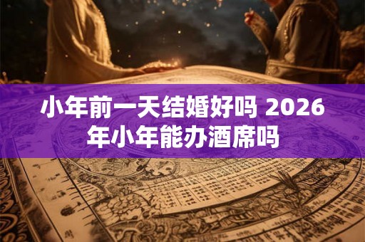小年前一天结婚好吗 2026年小年能办酒席吗 小年前一天结婚好吗 2026年小年能办酒席吗