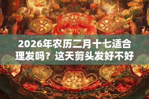 2026年农历二月十七适合理发吗？这天剪头发好不好？