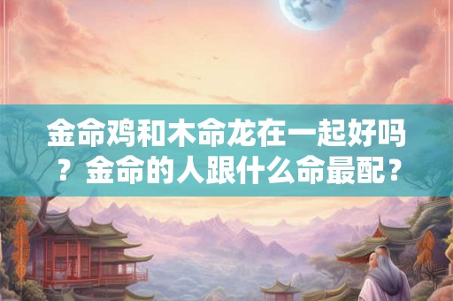 金命鸡和木命龙在一起好吗？金命的人跟什么命最配？