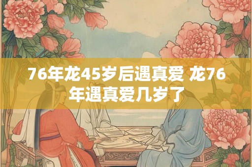 76年龙45岁后遇真爱 龙76年遇真爱几岁了