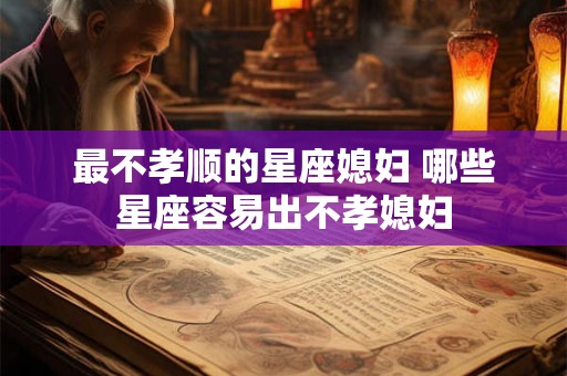 最不孝顺的星座媳妇 哪些星座容易出不孝媳妇