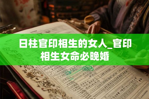 日柱官印相生的女人_官印相生女命必晚婚