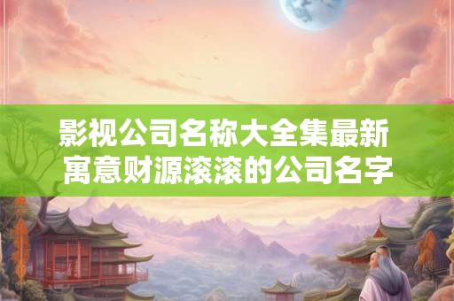 影视公司名称大全集最新 寓意财源滚滚的公司名字 影视公司名称大全集最新 寓意财源滚滚的公司名字