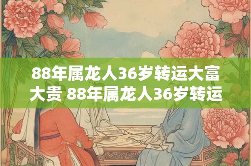 88年属龙人36岁转运大富大贵 88年属龙人36岁转运财富井喷吗