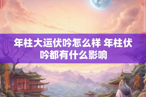 年柱大运伏吟怎么样 年柱伏吟都有什么影响 年柱大运伏吟怎么样 年柱伏吟都有什么影响