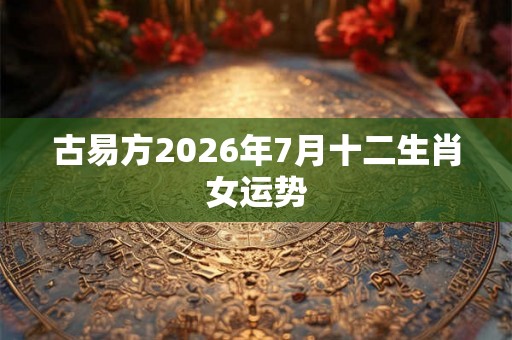 古易方2026年7月十二生肖女运势 古易方2026年7月十二生肖女运势
