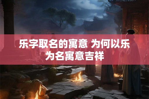 乐字取名的寓意 为何以乐为名寓意吉祥 乐字取名的寓意 为何以乐为名寓意吉祥