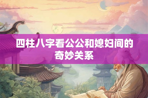 四柱八字看公公和媳妇间的奇妙关系
