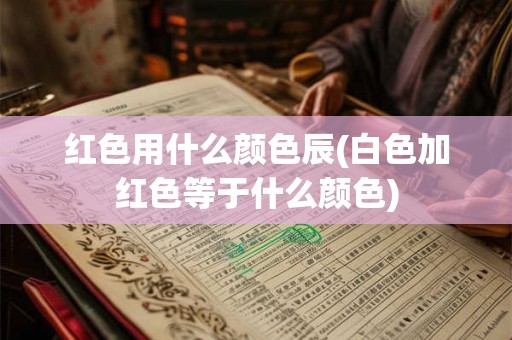 红色用什么颜色辰(白色加红色等于什么颜色)