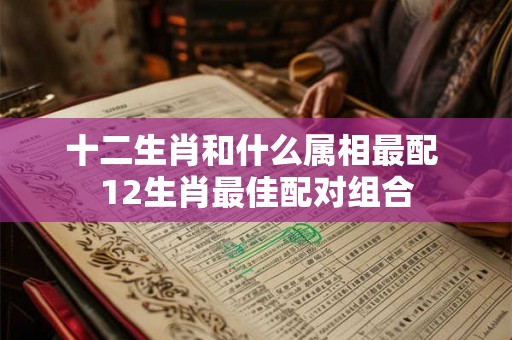 十二生肖和什么属相最配 12生肖最佳配对组合
