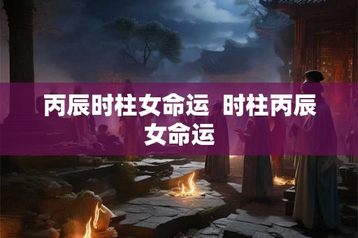 丙辰时柱女命运 时柱丙辰女命运 丙辰时柱女命运 时柱丙辰女命运