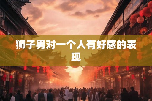 狮子男对一个人有好感的表现 狮子男对一个人有好感的表现