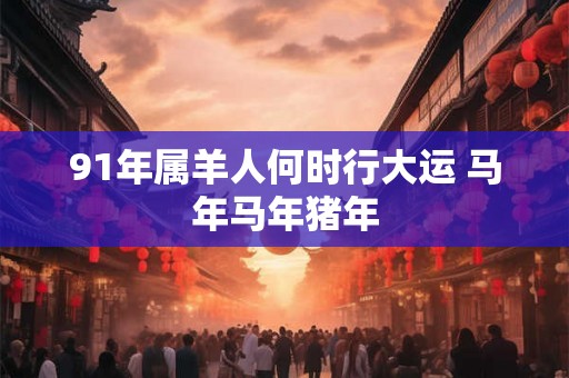 91年属羊人何时行大运 马年马年猪年