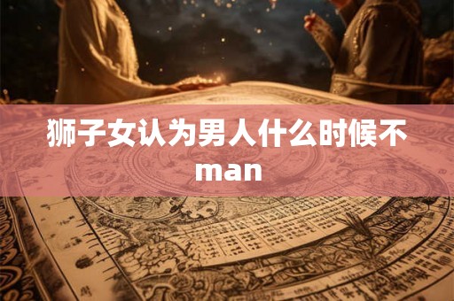 狮子女认为男人什么时候不man