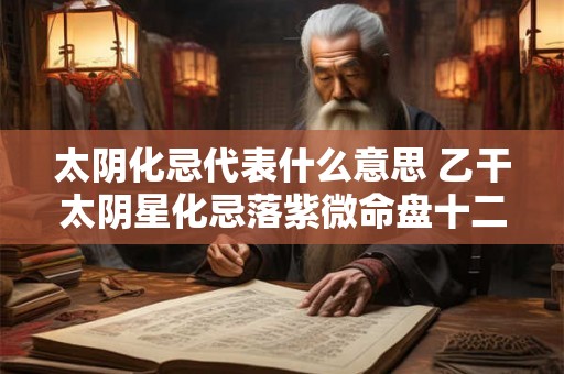 太阴化忌代表什么意思 乙干太阴星化忌落紫微命盘十二宫