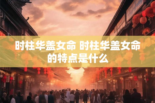 时柱华盖女命 时柱华盖女命的特点是什么