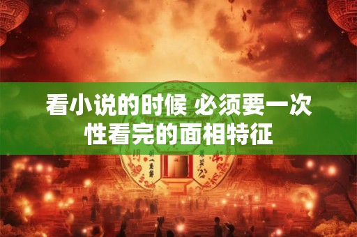 看小说的时候 必须要一次性看完的面相特征