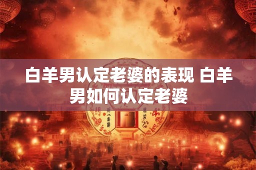 白羊男认定老婆的表现 白羊男如何认定老婆