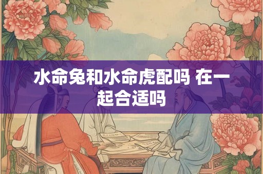 水命兔和水命虎配吗 在一起合适吗