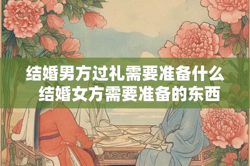 结婚男方过礼需要准备什么  结婚女方需要准备的东西清单