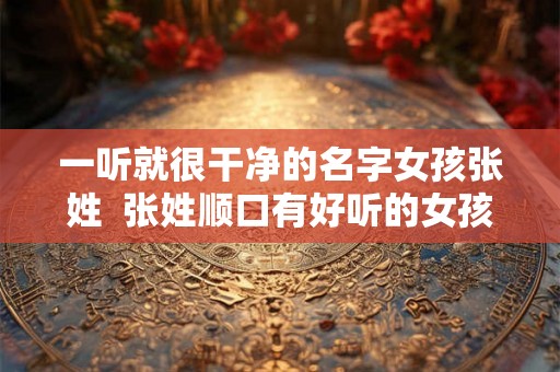 一听就很干净的名字女孩张姓  张姓顺口有好听的女孩名字