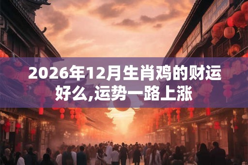 2026年12月生肖鸡的财运好么,运势一路上涨