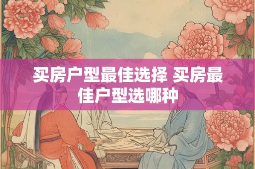 买房户型最佳选择 买房最佳户型选哪种 买房户型最佳选择 买房最佳户型选哪种