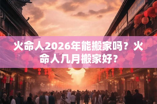 火命人2026年能搬家吗？火命人几月搬家好？