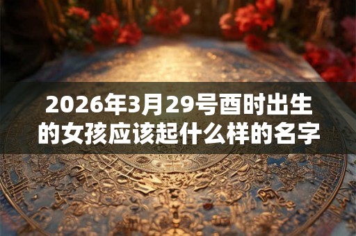 2026年3月29号酉时出生的女孩应该起什么样的名字