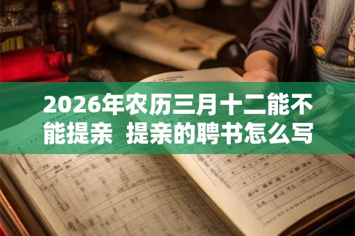2026年农历三月十二能不能提亲 提亲的聘书怎么写 2026年农历三月十二能不能提亲 提亲的聘书怎么写