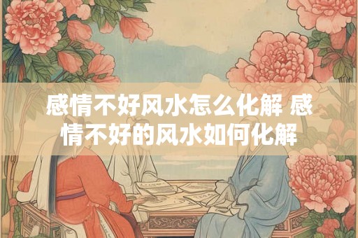 感情不好风水怎么化解 感情不好的风水如何化解