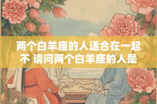两个白羊座的人适合在一起不 请问两个白羊座的人是否适合在一起 两个白羊座的人适合在一起不 请问两个白羊座的人是否适合在一起