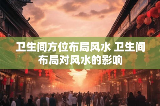 卫生间方位布局风水 卫生间布局对风水的影响 卫生间方位布局风水 卫生间布局对风水的影响