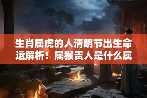 生肖属虎的人清明节出生命运解析！属猴贵人是什么属相？