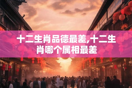 十二生肖品德最差,十二生肖哪个属相最差