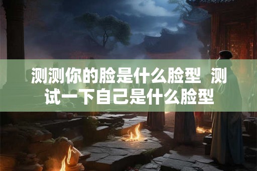 测测你的脸是什么脸型  测试一下自己是什么脸型
