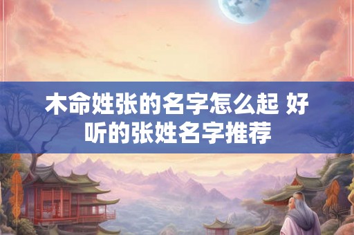 木命姓张的名字怎么起 好听的张姓名字推荐