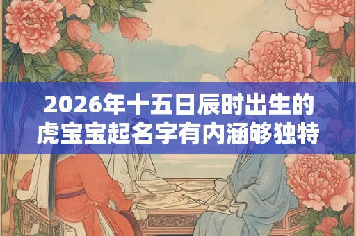 2026年十五日辰时出生的虎宝宝起名字有内涵够独特 2026年十五日辰时出生的虎宝宝起名字有内涵够独特