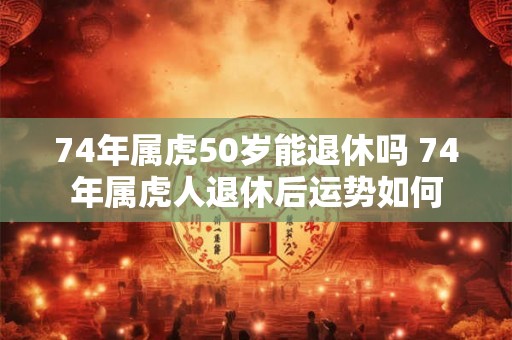 74年属虎50岁能退休吗 74年属虎人退休后运势如何 74年属虎50岁能退休吗 74年属虎人退休后运势如何