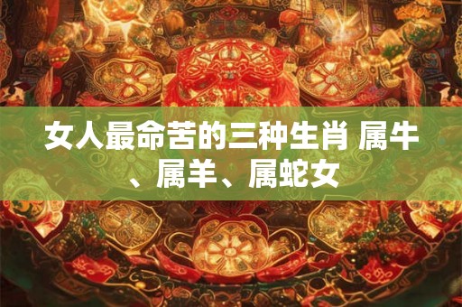 女人最命苦的三种生肖 属牛、属羊、属蛇女