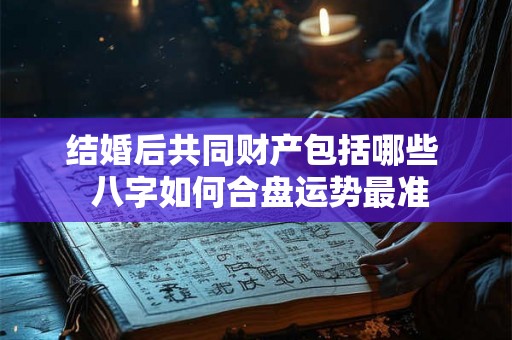 结婚后共同财产包括哪些 八字如何合盘运势最准 结婚后共同财产包括哪些 八字如何合盘运势最准