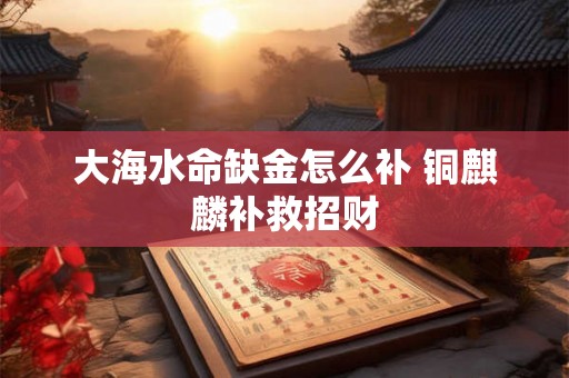 大海水命缺金怎么补 铜麒麟补救招财