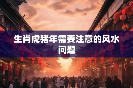 生肖虎猪年需要注意的风水问题