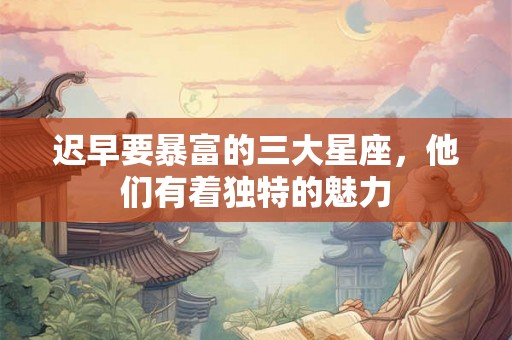 迟早要暴富的三大星座,他们有着独特的魅力 迟早要暴富的三大星座,他们有着独特的魅力