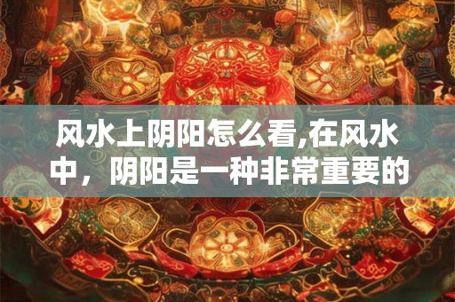 风水上阴阳怎么看,在风水中，阴阳是一种非常重要的概念