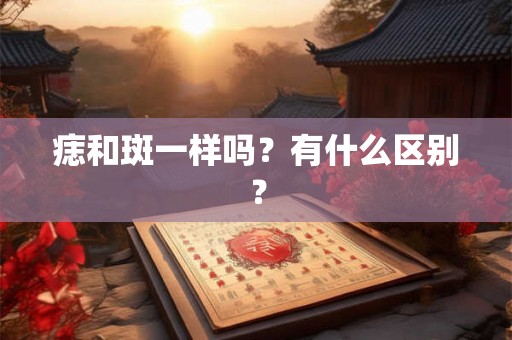 痣和斑一样吗？有什么区别？