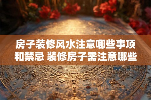 房子装修风水注意哪些事项和禁忌 装修房子需注意哪些风水禁忌