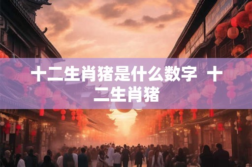 十二生肖猪是什么数字  十二生肖猪