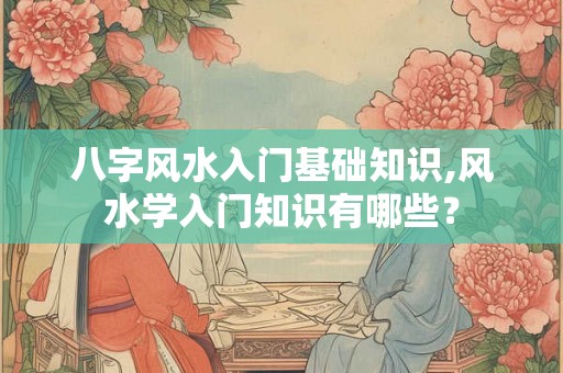 八字风水入门基础知识,风水学入门知识有哪些？