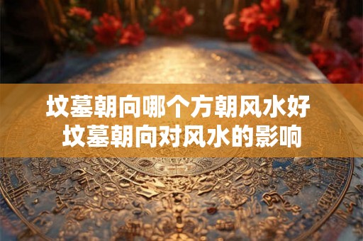 坟墓朝向哪个方朝风水好 坟墓朝向对风水的影响 坟墓朝向哪个方朝风水好 坟墓朝向对风水的影响